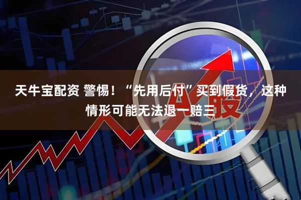 天牛宝配资 警惕！“先用后付”买到假货，这种情形可能无法退一赔三
