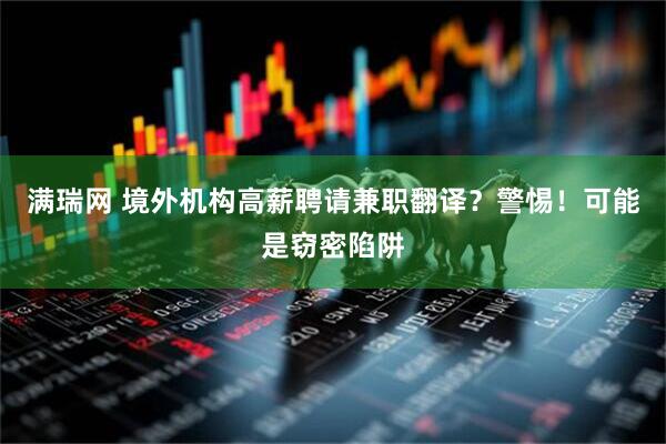 满瑞网 境外机构高薪聘请兼职翻译？警惕！可能是窃密陷阱