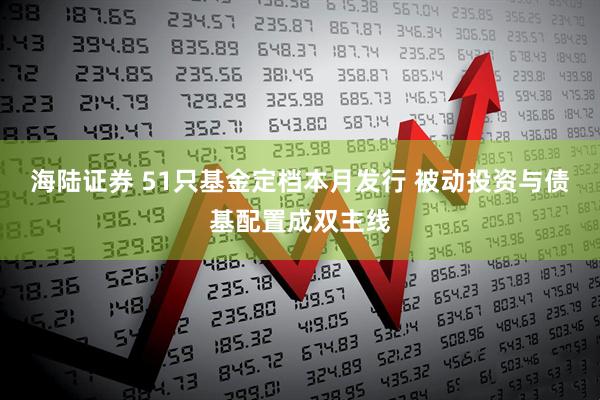 海陆证券 51只基金定档本月发行 被动投资与债基配置成双主线