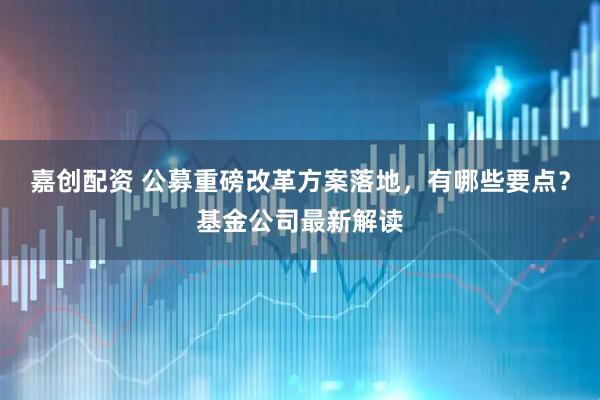 嘉创配资 公募重磅改革方案落地，有哪些要点？基金公司最新解读