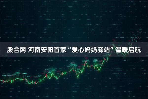 股合网 河南安阳首家“爱心妈妈驿站”温暖启航