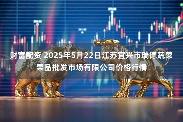 财富配资 2025年5月22日江苏宜兴市瑞德蔬菜果品批发市场有限公司价格行情