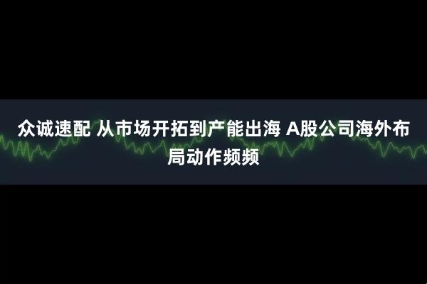 众诚速配 从市场开拓到产能出海 A股公司海外布局动作频频