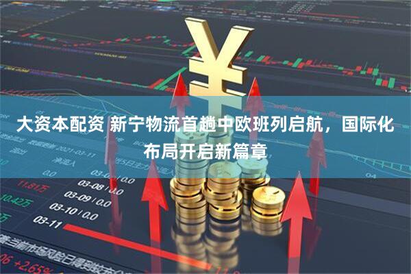 大资本配资 新宁物流首趟中欧班列启航，国际化布局开启新篇章