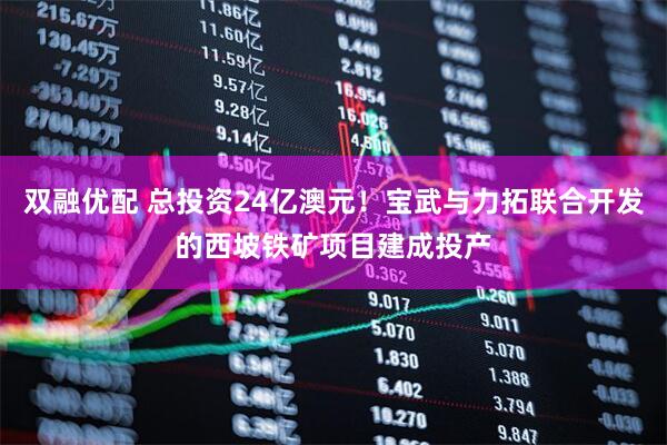 双融优配 总投资24亿澳元！宝武与力拓联合开发的西坡铁矿项目建成投产