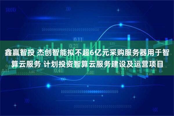 鑫赢智投 杰创智能拟不超6亿元采购服务器用于智算云服务 计划投资智算云服务建设及运营项目