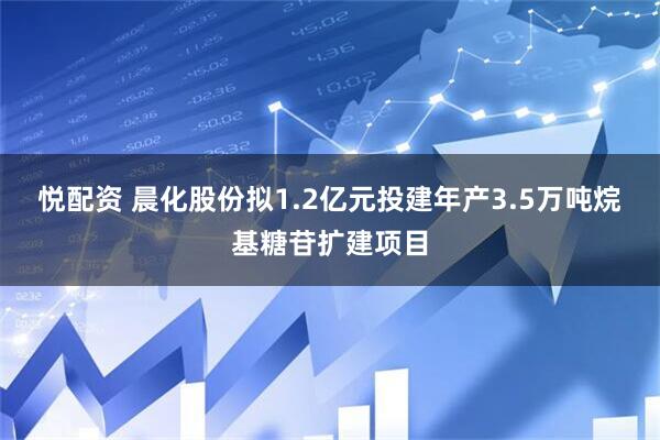 悦配资 晨化股份拟1.2亿元投建年产3.5万吨烷基糖苷扩建项目