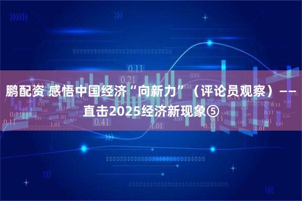 鹏配资 感悟中国经济“向新力”（评论员观察）——直击2025经济新现象⑤