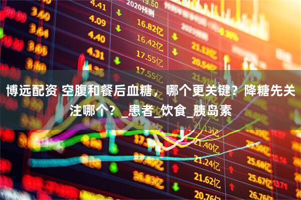 博远配资 空腹和餐后血糖，哪个更关键？降糖先关注哪个？_患者_饮食_胰岛素