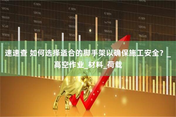 速速查 如何选择适合的脚手架以确保施工安全？_高空作业_材料_荷载