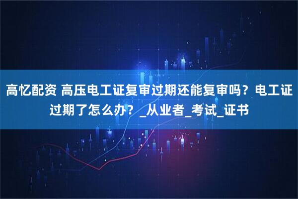 高忆配资 高压电工证复审过期还能复审吗？电工证过期了怎么办？_从业者_考试_证书
