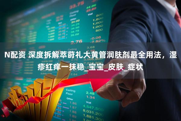 N配资 深度拆解萃莳礼大黄管润肤剂最全用法，湿疹红痒一抹稳_宝宝_皮肤_症状