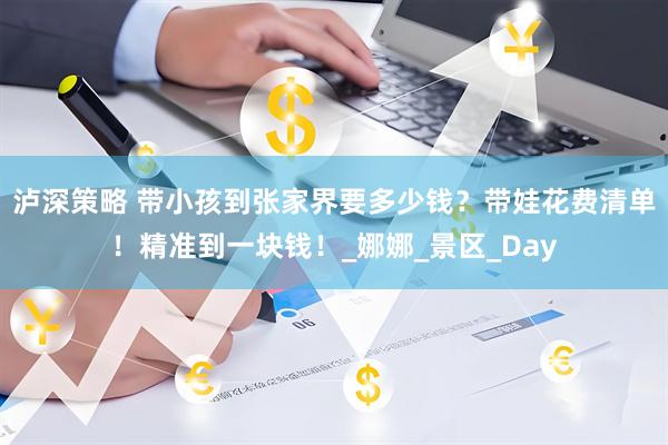 泸深策略 带小孩到张家界要多少钱？带娃花费清单！精准到一块钱！_娜娜_景区_Day