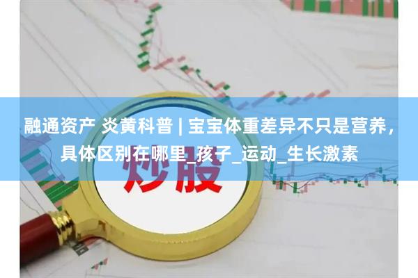 融通资产 炎黄科普 | 宝宝体重差异不只是营养，具体区别在哪里_孩子_运动_生长激素