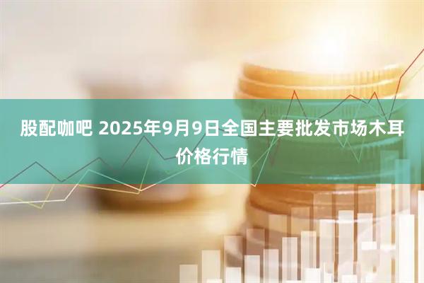 股配咖吧 2025年9月9日全国主要批发市场木耳价格行情