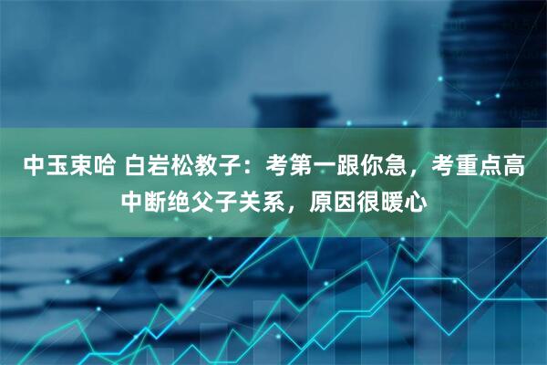 中玉束哈 白岩松教子：考第一跟你急，考重点高中断绝父子关系，原因很暖心