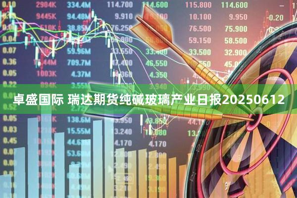 卓盛国际 瑞达期货纯碱玻璃产业日报20250612