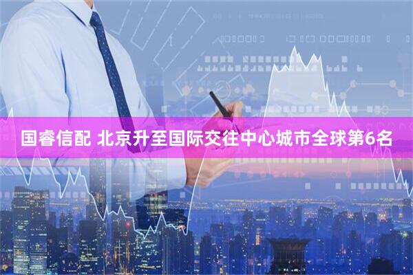 国睿信配 北京升至国际交往中心城市全球第6名