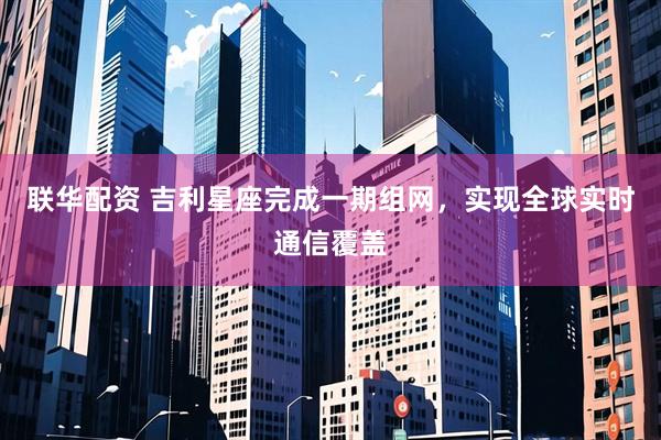 联华配资 吉利星座完成一期组网，实现全球实时通信覆盖