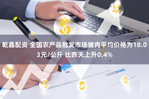 乾鑫配资 全国农产品批发市场猪肉平均价格为18.03元/公斤 比昨天上升0.4%