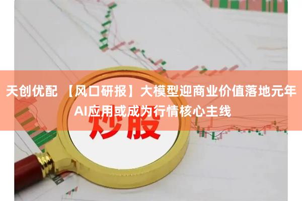 天创优配 【风口研报】大模型迎商业价值落地元年 AI应用或成为行情核心主线
