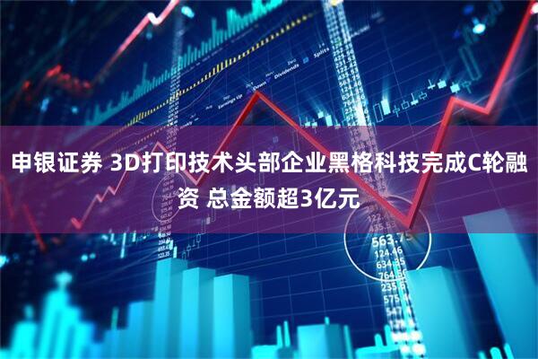 申银证券 3D打印技术头部企业黑格科技完成C轮融资 总金额超3亿元