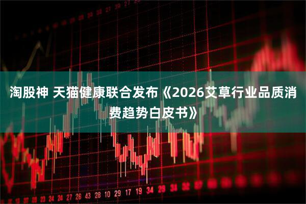 淘股神 天猫健康联合发布《2026艾草行业品质消费趋势白皮书》