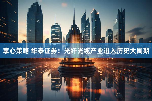 掌心策略 华泰证券：光纤光缆产业进入历史大周期